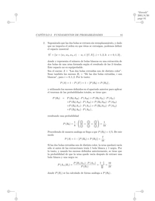 “libroult”
2001/8/30
page 81
i
i
i
i
i
i
i
i
CAP´ITULO 2. FUNDAMENTOS DE PROBABILIDADES 81
2. Suponiendo que las dos bolas se extraen sin reemplazamiento, y dado
que no importa el orden en que ´estas se extraigan, podemos deﬁnir
el espacio muestral
Ω = {w = (w1, w2, w3, x) : wi ∈ {C, X} , i = 1, 2, 3; x = 0, 1, 2} ,
donde x representa el n´umero de bolas blancas en una extracci´on de
dos bolas de una urna formada seg´un el resultado de las 3 tiradas.
Este espacio no es equiprobable.
Sea el suceso A = “Las dos bolas extra´ıdas son de distinto color”.
Sean tambi´en los sucesos Bi = “De las dos bolas extra´ıdas, i son
blancas”, para i = 0, 1, 2. Por lo tanto:
P (A) = 1 − P (Ac
) = 1 − [P (B0) + P (B2)] ,
y utilizando los sucesos deﬁnidos en el apartado anterior para aplicar
el teorema de las probabilidades totales, se tiene que:
P (B0) = P (B0|A30) · P (A30) + P (B0|A21) · P (A21)
+P (B0|A22) · P (A22) + P (B0|A23) · P (A23)
+P (B0|A11) · P (A11) + P (B0|A12) · P (A12)
+P (B0|A01) · P (A01) ,
resultando una probabilidad
P (B0) =
1
8
·
2
2
4
2
+
3
2
5
2
+
2
2
3
2
=
1
10
.
Procediendo de manera an´aloga se llega a que P (B2) = 1/5. De este
modo
P (A) = 1 − [P (B0) + P (B2)] =
7
10
.
Si las dos bolas extra´ıdas son de distinto color, la urna quedar´a vac´ıa
s´olo si antes de las extracciones ten´ıa 1 bola blanca y 1 negra. Por
lo tanto, y usando los sucesos deﬁnidos anteriormente, se tiene que
la probabilidad de que la urna quede vac´ıa despu´es de extraer una
bola blanca y una negra es:
P (A11|B1) =
P (B1|A11) · P (A11)
P (B1)
=
1 · 1
4
23
40
=
10
23
,
donde P (B1) se ha calculado de forma an´aloga a P (B0) .
 