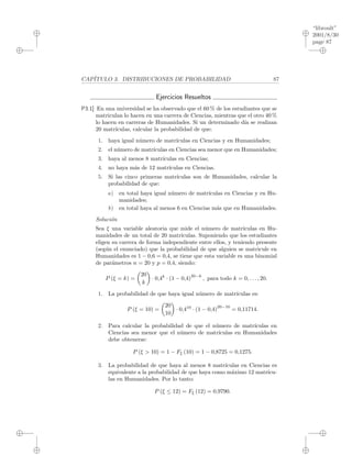 “libroult”
2001/8/30
page 87
i
i
i
i
i
i
i
i
CAP´ITULO 3. DISTRIBUCIONES DE PROBABILIDAD 87
Ejercicios Resueltos
P3.1] En una universidad se ha observado que el 60 % de los estudiantes que se
matriculan lo hacen en una carrera de Ciencias, mientras que el otro 40 %
lo hacen en carreras de Humanidades. Si un determinado d´ıa se realizan
20 matr´ıculas, calcular la probabilidad de que:
1. haya igual n´umero de matr´ıculas en Ciencias y en Humanidades;
2. el n´umero de matr´ıculas en Ciencias sea menor que en Humanidades;
3. haya al menos 8 matr´ıculas en Ciencias;
4. no haya m´as de 12 matr´ıculas en Ciencias.
5. Si las cinco primeras matr´ıculas son de Humanidades, calcular la
probabilidad de que:
a) en total haya igual n´umero de matr´ıculas en Ciencias y en Hu-
manidades;
b) en total haya al menos 6 en Ciencias m´as que en Humanidades.
Soluci´on
Sea ξ una variable aleatoria que mide el n´umero de matr´ıculas en Hu-
manidades de un total de 20 matr´ıculas. Suponiendo que los estudiantes
eligen su carrera de forma independiente entre ellos, y teniendo presente
(seg´un el enunciado) que la probabilidad de que alguien se matricule en
Humanidades es 1 − 0,6 = 0,4, se tiene que esta variable es una binomial
de par´ametros n = 20 y p = 0,4, siendo:
P (ξ = k) =
20
k
· 0,4k
· (1 − 0,4)
20−k
, para todo k = 0, . . . , 20.
1. La probabilidad de que haya igual n´umero de matr´ıculas es:
P (ξ = 10) =
20
10
· 0,410
· (1 − 0,4)
20−10
= 0,11714.
2. Para calcular la probabilidad de que el n´umero de matr´ıculas en
Ciencias sea menor que el n´umero de matr´ıculas en Humanidades
debe obtenerse:
P (ξ > 10) = 1 − Fξ (10) = 1 − 0,8725 = 0,1275.
3. La probabilidad de que haya al menos 8 matr´ıculas en Ciencias es
equivalente a la probabilidad de que haya como m´aximo 12 matr´ıcu-
las en Humanidades. Por lo tanto:
P (ξ ≤ 12) = Fξ (12) = 0,9790.
 