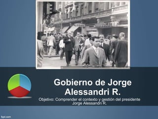 Gobierno de Jorge 
Alessandri R. 
Objetivo: Comprender el contexto y gestión del presidente 
Jorge Alessandri R. 
 