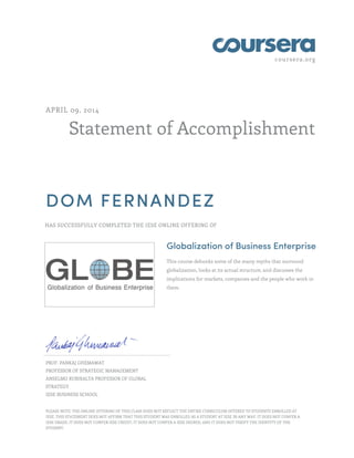 coursera.org
Statement of Accomplishment
APRIL 09, 2014
DOM FERNANDEZ
HAS SUCCESSFULLY COMPLETED THE IESE ONLINE OFFERING OF
Globalization of Business Enterprise
This course debunks some of the many myths that surround
globalization, looks at its actual structure, and discusses the
implications for markets, companies and the people who work in
them.
PROF. PANKAJ GHEMAWAT
PROFESSOR OF STRATEGIC MANAGEMENT
ANSELMO RUBIRALTA PROFESSOR OF GLOBAL
STRATEGY
IESE BUSINESS SCHOOL
PLEASE NOTE: THE ONLINE OFFERING OF THIS CLASS DOES NOT REFLECT THE ENTIRE CURRICULUM OFFERED TO STUDENTS ENROLLED AT
IESE. THIS STATEMENT DOES NOT AFFIRM THAT THIS STUDENT WAS ENROLLED AS A STUDENT AT IESE IN ANY WAY. IT DOES NOT CONFER A
IESE GRADE; IT DOES NOT CONFER IESE CREDIT; IT DOES NOT CONFER A IESE DEGREE; AND IT DOES NOT VERIFY THE IDENTITY OF THE
STUDENT.
 