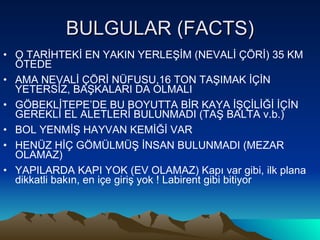 BULGULAR (FACTS) O TARİHTEKİ EN YAKIN YERLEŞİM (NEVALİ ÇÖRİ) 35 KM ÖTEDE  AMA NEVALİ ÇÖRİ NÜFUSU,16 TON TAŞIMAK İÇİN YETERSİZ, BAŞKALARI DA OLMALI GÖBEKLİTEPE’DE BU BOYUTTA BİR KAYA İŞÇİLİĞİ İÇİN GEREKLİ EL ALETLERİ BULUNMADI (TAŞ BALTA v.b.) BOL YENMİŞ HAYVAN KEMİĞİ VAR HENÜZ HİÇ GÖMÜLMÜŞ İNSAN BULUNMADI (MEZAR OLAMAZ) YAPILARDA KAPI YOK (EV OLAMAZ) Kapı var gibi, ilk plana dikkatli bakın, en içe giriş yok ! Labirent gibi bitiyor 