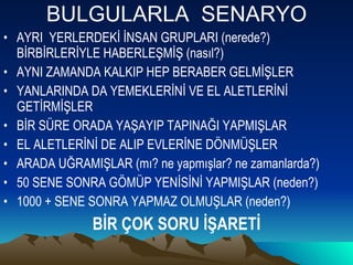 BULGULARLA  SENARYO AYRI  YERLERDEKİ İNSAN GRUPLARI (nerede?) BİRBİRLERİYLE HABERLEŞMİŞ (nasıl?) AYNI ZAMANDA KALKIP HEP BERABER GELMİŞLER  YANLARINDA DA YEMEKLERİNİ VE EL ALETLERİNİ GETİRMİŞLER  BİR SÜRE ORADA YAŞAYIP TAPINAĞI YAPMIŞLAR  EL ALETLERİNİ DE ALIP EVLERİNE DÖNMÜŞLER ARADA UĞRAMIŞLAR (mı? ne yapmışlar? ne zamanlarda?) 50 SENE SONRA GÖMÜP YENİSİNİ YAPMIŞLAR (neden?) 1000 + SENE SONRA YAPMAZ OLMUŞLAR (neden?) BİR ÇOK SORU İŞARETİ 