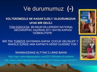 Ve durumumuz  (-) KÜLTÜRÜMÜZLE NE KADAR İLGİLİ ! OLDUĞUMUZUN  UFAK BİR DELİLİ: TÜM DÜNYA’DA   BİLİMUM DİLLERDEKİ NATIONAL GEOGRAPHIC HAZİRAN 2011 SAYISI KAPAĞI ‘GÖBEKLİTEPE’  BİR TEK  TÜRKİYE  SAYISINDA KAPAK ‘ÇOCUK GELİNLER’ !!  MAKALE İÇİNDE AMA KAPAKTA KENDİ ÜLKEMİZ YOK ! İNANMAZSANIZ ALTTAKİ 2 LİNKE BAKIN http://ngm.nationalgeographic.com/2011/06/table-of-contents http://www.nationalgeographic.com.tr/ngm/1110/arsiv.aspx?yil=2011 