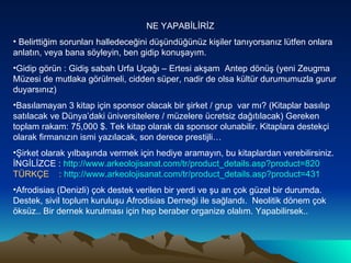 NE YAPABİLİRİZ Belirttiğim sorunları halledeceğini düşündüğünüz kişiler tanıyorsanız lütfen onlara anlatın, veya bana söyleyin, ben gidip konuşayım.  Gidip görün : Gidiş sabah Urfa Uçağı – Ertesi akşam  Antep dönüş (yeni Zeugma Müzesi de mutlaka görülmeli, cidden süper, nadir de olsa kültür durumumuzla gurur duyarsınız) Basılamayan 3 kitap için sponsor olacak bir şirket / grup  var mı? (Kitaplar basılıp satılacak ve Dünya’daki üniversitelere / müzelere ücretsiz dağıtılacak) Gereken toplam rakam: 75,000 $. Tek kitap olarak da sponsor olunabilir. Kitaplara destekçi olarak firmanızın ismi yazılacak, son derece prestijli… Şirket olarak yılbaşında vermek için hediye aramayın, bu kitaplardan verebilirsiniz. İNGİLİZCE :  http://www.arkeolojisanat.com/tr/product_details.asp?product=820  TÜRKÇE  :  http:// www.arkeolojisanat.com/tr/product_details.asp?product =431 Afrodisias (Denizli) çok destek verilen bir yerdi ve şu an çok güzel bir durumda. Destek, sivil toplum kuruluşu Afrodisias Derneği ile sağlandı.  Neolitik dönem çok öksüz.. Bir dernek kurulması için hep beraber organize olalım. Yapabilirsek..  