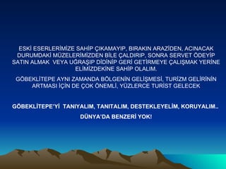ESKİ ESERLERİMİZE SAHİP ÇIKAMAYIP, BIRAKIN ARAZİDEN, ACINACAK DURUMDAKİ MÜZELERİMİZDEN BİLE ÇALDIRIP, SONRA SERVET ÖDEYİP SATIN ALMAK  VEYA UĞRAŞIP DİDİNİP GERİ GETİRMEYE ÇALIŞMAK YERİNE ELİMİZDEKİNE SAHİP OLALIM. GÖBEKLİTEPE AYNI ZAMANDA BÖLGENİN GELİŞMESİ, TURİZM GELİRİNİN ARTMASI İÇİN DE ÇOK ÖNEMLİ, YÜZLERCE TURİST GELECEK GÖBEKLİTEPE’Yİ  TANIYALIM, TANITALIM, DESTEKLEYELİM, KORUYALIM..  DÜNYA’DA BENZERİ YOK! 