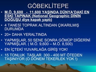 GÖBEKLİTEPE M.Ö. 9,600  -  11,600 YAŞINDA DÜNYA’DAKİ EN ESKİ TAPINAK (National Geographic DİNİN DOĞUŞU diye kapak yaptı) 4 TANESİ TOPRAK ALTINDAN ÇIKARILMIŞ DURUMDA 20+ DAHA YERALTINDA YAPMIŞLAR, 50 SENE SONRA GÖMÜP DİĞERİNİ YAPMIŞLAR. ( M.Ö. 9,600 – M.Ö. 8,500) EN İÇTEKİ YUVARLAĞA GİRİŞ YOK! 15 TONLUK  TAŞLAR  300 - 400 MT ÖTEDEN TAŞINIYOR (O DÖNEM TEKERLEK YOK !) 