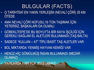 BULGULAR (FACTS)
• O TARİHTEKİ EN YAKIN YERLEŞİM (NEVALİ ÇÖRİ) 35 KM
  ÖTEDE
• AMA NEVALİ ÇÖRİ NÜFUSU,16 TON TAŞIMAK İÇİN
  YETERSİZ, BAŞKALARI DA OLMALI
• GÖBEKLİTEPE’DE BU BOYUTTA BİR KAYA İŞÇİLİĞİ İÇİN
  GEREKLİ SAĞLAM EL ALETLERİ BULUNMADI (TAŞ BALTA)
• SADECE “KULLAN – AT” TİPLİ BASİT TAŞ ALETLER VAR
• BOL MİKTARDA YENMİŞ HAYVAN KEMİĞİ VAR
• HENÜZ HİÇ GÖMÜLMÜŞ İNSAN BULUNMADI (MEZAR
  OLAMAZ)
• YAPILARDA KAPI YOK (EV OLAMAZ)
 
