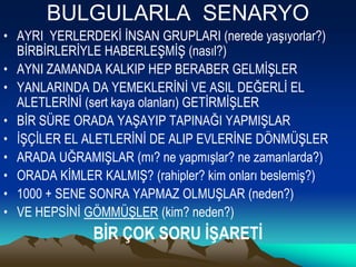 BULGULARLA SENARYO
• AYRI YERLERDEKİ İNSAN GRUPLARI (nerede yaşıyorlar?)
  BİRBİRLERİYLE HABERLEŞMİŞ (nasıl?)
• AYNI ZAMANDA KALKIP HEP BERABER GELMİŞLER
• YANLARINDA DA YEMEKLERİNİ VE ASIL DEĞERLİ EL
  ALETLERİNİ (sert kaya olanları) GETİRMİŞLER
• BİR SÜRE ORADA YAŞAYIP TAPINAĞI YAPMIŞLAR
• İŞÇİLER EL ALETLERİNİ DE ALIP EVLERİNE DÖNMÜŞLER
• ARADA UĞRAMIŞLAR (mı? ne yapmışlar? ne zamanlarda?)
• ORADA KİMLER KALMIŞ? (rahipler? kim onları beslemiş?)
• 1000 + SENE SONRA YAPMAZ OLMUŞLAR (neden?)
• VE HEPSİNİ GÖMMÜŞLER (kim? neden?)
               BİR ÇOK SORU İŞARETİ
 
