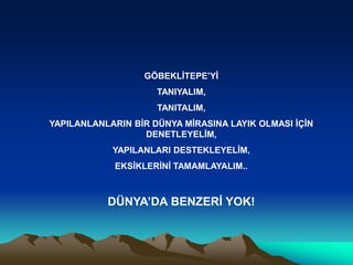 GÖBEKLĠTEPE’YĠ
                     TANIYALIM,
                     TANITALIM,
YAPILANLANLARIN BĠR DÜNYA MĠRASINA LAYIK OLMASI ĠÇĠN
                  DENETLEYELĠM,
            YAPILANLARI DESTEKLEYELĠM,
            EKSĠKLERĠNĠ TAMAMLAYALIM..



           DÜNYA’DA BENZERĠ YOK!
 