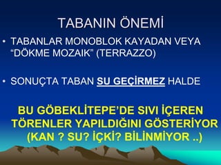 TABANIN ÖNEMİ
• TABANLAR MONOBLOK KAYADAN VEYA
“DÖKME MOZAIK” (TERRAZZO)
• SONUÇTA TABAN SU GEÇİRMEZ HALDE
BU GÖBEKLİTEPE’DE SIVI İÇEREN
TÖRENLER YAPILDIĞINI GÖSTERİYOR
(KAN ? SU? İÇKİ? BİLİNMİYOR ..)
 