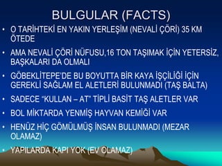 BULGULAR (FACTS)
• O TARİHTEKİ EN YAKIN YERLEŞİM (NEVALİ ÇÖRİ) 35 KM
ÖTEDE
• AMA NEVALİ ÇÖRİ NÜFUSU,16 TON TAŞIMAK İÇİN YETERSİZ,
BAŞKALARI DA OLMALI
• GÖBEKLİTEPE’DE BU BOYUTTA BİR KAYA İŞÇİLİĞİ İÇİN
GEREKLİ SAĞLAM EL ALETLERİ BULUNMADI (TAŞ BALTA)
• SADECE “KULLAN – AT” TİPLİ BASİT TAŞ ALETLER VAR
• BOL MİKTARDA YENMİŞ HAYVAN KEMİĞİ VAR
• HENÜZ HİÇ GÖMÜLMÜŞ İNSAN BULUNMADI (MEZAR
OLAMAZ)
• YAPILARDA KAPI YOK (EV OLAMAZ)
 