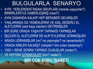 BULGULARLA SENARYO
• AYRI YERLERDEKİ İNSAN GRUPLARI (nerede yaşıyorlar?)
BİRBİRLERİYLE HABERLEŞMİŞ (nasıl?)
• AYNI ZAMANDA KALKIP HEP BERABER GELMİŞLER
• YANLARINDA DA YEMEKLERİNİ VE ASIL DEĞERLİ EL
ALETLERİNİ (sert kaya olanları) GETİRMİŞLER
• BİR SÜRE ORADA YAŞAYIP TAPINAĞI YAPMIŞLAR
• İŞÇİLER EL ALETLERİNİ DE ALIP EVLERİNE DÖNMÜŞLER
• ARADA UĞRAMIŞLAR (mı? ne yapmışlar? ne zamanlarda?)
• ORADA KİMLER KALMIŞ? (rahipler? kim onları beslemiş?)
• 1000 + SENE SONRA YAPMAZ OLMUŞLAR (neden?)
• VE HEPSİNİ GÖMMÜŞLER (kim? neden?)
BİR ÇOK SORU İŞARETİ
 