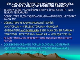 BİR ÇOK SORU İŞARETİNE RAĞMEN ŞU ANDA BİLE
VAR OLAN İNANÇ VE TEORİLERİ SARSIYOR
• TEVRAT’A GÖRE : “TANRI İNSANI 6,500 YIL ÖNCE YARATTI”.. İNCİL
TEVRATI TEKRARLAR !
GÖBEKLİTEPE 12,000 YAŞINDA OLDUĞUNA GÖRE İNCİL VE TEVRAT
YALAN MI?
• GÖBEKLİTEPE’YE KADAR ARKEOLOJİ TEORİSİ:
AVCI TOPLUM => YERLEŞİK TOPLUM => İNANÇLAR
GÖBEKLİTEPE AVCI İNSANLARIN ESERİ OLAN DEV BİR TAPINAK !
YENİ TEORİ: AVCI TOPLUM + İNANÇLAR => YERLEŞİK TOPLUM
• BİLİMİN TANIMLADIĞI MEDENİYET BAŞLANGICINI 2 MİSLİ ESKİYE
ALIYOR
• ÇOK ESKİDEN ORGANİZE TOPLUM OLDUĞUNU GÖSTERİYOR
- İŞÇİ SINIFI (TAPINAĞI YAPANLAR, YİYECEK SAĞLAYANLAR )
- ÜST SEVİYE (TAPINAK SORUMLULARI)
 