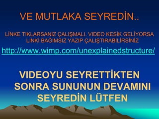VE MUTLAKA SEYREDİN..
LİNKE TIKLARSANIZ ÇALIŞMALI. VIDEO KESİK GELİYORSA
LINKİ BAĞIMSIZ YAZIP ÇALIŞTIRABİLİRSİNİZ
http://www.wimp.com/unexplainedstructure/
VIDEOYU SEYRETTİKTEN
SONRA SUNUNUN DEVAMINI
SEYREDİN LÜTFEN
 