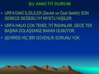 ŞU ANKİ İYİ DURUM
• URFA’DAKİ İLGİLİLER (Devlet ve Özel Sektör) SON
DERECE DEĞERLİ İYİ NİYETLİ KİŞİLER
• URFA HALKI ÇOK TEMİZ, İYİ İNSANLAR. GECE TEK
BAŞINA DOLAŞSANIZ BAKAN OLMUYOR.
• ŞEHİRDE HİÇ BİR GÜVENLİK SORUNU YOK
 