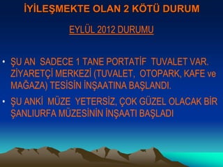 İYİLEŞMEKTE OLAN 2 KÖTÜ DURUM
EYLÜL 2012 DURUMU
• ŞU AN SADECE 1 TANE PORTATİF TUVALET VAR.
ZİYARETÇİ MERKEZİ (TUVALET, OTOPARK, KAFE ve
MAĞAZA) TESİSİN İNŞAATINA BAŞLANDI.
• ŞU ANKİ MÜZE YETERSİZ, ÇOK GÜZEL OLACAK BİR
ŞANLIURFA MÜZESİNİN İNŞAATI BAŞLADI
 
