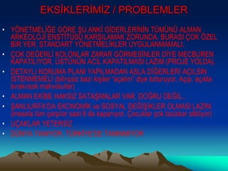 EKSİKLERİMİZ / PROBLEMLER
• YÖNETMELİĞE GÖRE ŞU ANKİ GİDERLERİNİN TÜMÜNÜ ALMAN
ARKEOLOJİ ENSTİTÜSÜ KARŞILAMAK ZORUNDA. BURASI ÇOK ÖZEL
BİR YER, STANDART YÖNETMELİKLER UYGULANMAMALI.
• ÇOK DEĞERLİ KOLONLAR ZARAR GÖRMESİNLER DİYE MECBUREN
KAPATILIYOR, ÜSTÜNÜN ACİL KAPATILMASI LAZIM (PROJE YOLDA).
• DETAYLI KORUMA PLANI YAPILMADAN ASLA DİĞERLERİ AÇILSIN
İSTENMEMELİ (bilinçsiz bazı kişiler “açalım” diye tutturuyor. Açıp, açıkta
bırakırsak mahvolurlar)
• ALMAN EKİBE HAKSIZ SATAŞMALAR VAR, DOĞRU DEĞİL..
• ŞANLIURFA’DA EKONOMİK ve SOSYAL DEĞİŞİKLER OLMASI LAZIM.
(mesela tüm çarşılar saat 6 da kapanıyor. Çocuklar çok tacizkar olbiliyor)
• UÇAKLAR YETERSİZ
• DÜNYA TANIYOR, TÜRKİYE’DE TANINMIYOR
 