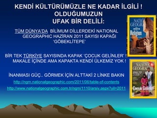 TÜM DÜNYA’DA BİLİMUM DİLLERDEKİ NATIONAL
GEOGRAPHIC HAZİRAN 2011 SAYISI KAPAĞI
‘GÖBEKLİTEPE’
BİR TEK TÜRKİYE SAYISINDA KAPAK ‘ÇOCUK GELİNLER’ !!
MAKALE İÇİNDE AMA KAPAKTA KENDİ ÜLKEMİZ YOK !
İNANMASI GÜÇ.. GÖRMEK İÇİN ALTTAKİ 2 LİNKE BAKIN
http://ngm.nationalgeographic.com/2011/06/table-of-contents
http://www.nationalgeographic.com.tr/ngm/1110/arsiv.aspx?yil=2011
KENDİ KÜLTÜRÜMÜZLE NE KADAR İLGİLİ !
OLDUĞUMUZUN
UFAK BİR DELİLİ:
 