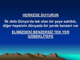 HERKESE DUYURUN
İlk defa Dünya’da tek olan bir şeye sahibiz,
diğer hepsinin dünyada bir yerde benzeri var
ELİMİZDEKİ BENZERSİZ TEK YER
GÖBEKLİTEPE
 