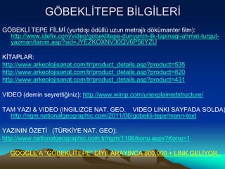 GÖBEKLİTEPE BİLGİLERİ
GÖBEKLİ TEPE FİLMİ (yurtdışı ödüllü uzun metrajlı dökümanter film):
http://www.idefix.com/video/gobeklitepe-dunyanin-ilk-tapinagi-ahmet-turgut-
yazman/tanim.asp?sid=JYEZKOXNV30QV6P56YZU
KİTAPLAR:
http://www.arkeolojisanat.com/tr/product_details.asp?product=535
http://www.arkeolojisanat.com/tr/product_details.asp?product=820
http://www.arkeolojisanat.com/tr/product_details.asp?product=431
VIDEO (demin seyrettiğiniz): http://www.wimp.com/unexplainedstructure/
TAM YAZI & VIDEO (INGILIZCE NAT. GEO. VIDEO LINKI SAYFADA SOLDA)
http://ngm.nationalgeographic.com/2011/06/gobekli-tepe/mann-text
YAZININ ÖZETİ (TÜRKİYE NAT. GEO):
http://www.nationalgeographic.com.tr/ngm/1106/konu.aspx?Konu=1
GOOGLE’A “GÖBEKLİTEPE” DİYE ARAYINCA 800,000 + LINK GELİYOR..
 