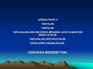 GÖBEKLİTEPE’Yİ
TANIYALIM,
TANITALIM,
YAPILANLANLARIN BİR DÜNYA MİRASINA LAYIK OLMASI İÇİN
DENETLEYELİM,
YAPILANLARI DESTEKLEYELİM,
EKSİKLERİNİ TAMAMLAYALIM..
DÜNYA’DA BENZERİ YOK!
 