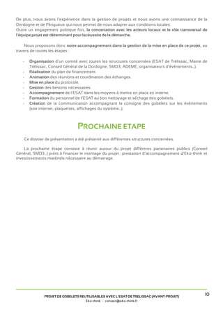 De plus, nous avons l’expérience dans la gestion de projets et nous avons une connaissance de la
Dordogne et de Périgueux qui nous permet de nous adapter aux conditions locales.
Outre un engagement politique fort, la concertation avec les acteurs locaux et le rôle transversal de
l'équipe projet est déterminant pour la réussite de la démarche.

    Nous proposons donc notre accompagnement dans la gestion de la mise en place de ce projet, au
travers de toutes les étapes :

   -   Organisation d’un comité avec toutes les structures concernées (ESAT de Trélissac, Mairie de
       Trélissac, Conseil Général de la Dordogne, SMD3, ADEME, organisateurs d’événements...).
   -   Réalisation du plan de financement.
   -   Animation des réunions et coordination des échanges.
   -   Mise en place du protocole.
   -   Gestion des besoins nécessaires.
   -   Accompagnement de l’ESAT dans les moyens à mettre en place en interne.
   -   Formation du personnel de l’ESAT au bon nettoyage et séchage des gobelets.
   -   Création de la communication accompagnant la consigne des gobelets sur les évènements
       (site internet, plaquettes, affichages du système...).



                                PROCHAINE ETAPE
    Ce dossier de présentation a été présenté aux différentes structures concernées.

    La prochaine étape consiste à réunir autour du projet différents partenaires publics (Conseil
Général, SMD3...) prêts à financer le montage du projet : prestation d’accompagnement d’Eko-think et
investissements matériels nécessaire au démarrage.




              PROJET DE GOBELETS REUTILISABLES AVEC L’ESAT DE TRELISSAC (AVANT-PROJET)
                                                                                                   10
                                    Eko-think - contact@eko-think.fr
 