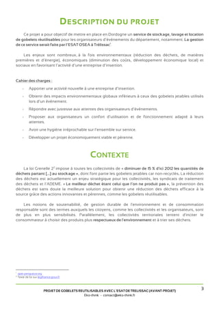 D ESCRIPTION DU PROJET
    Ce projet a pour objectif de mettre en place en Dordogne un service de stockage, lavage et location
de gobelets réutilisables pour les organisateurs d’évènements du département, notamment. La gestion
de ce service serait faite par l’ESAT OSEA à Trélissac1.

    Les enjeux sont nombreux, à la fois environnementaux (réduction des déchets, de matières
premières et d’énergie), économiques (diminution des coûts, développement économique local) et
sociaux en favorisant l’activité d’une entreprise d’insertion.


Cahier des charges :
       -     Apporter une activité nouvelle à une entreprise d’insertion.
       -     Obtenir des impacts environnementaux globaux inférieurs à ceux des gobelets jetables utilisés
             lors d’un événement.
       -     Répondre avec justesse aux attentes des organisateurs d’événements.
       -     Proposer aux organisateurs un confort d’utilisation et de fonctionnement adapté à leurs
             attentes.
       -     Avoir une hygiène irréprochable sur l’ensemble sur service.
       -     Développer un projet économiquement viable et pérenne.



                                                  CONTEXTE
    La loi Grenelle 22 impose à toutes les collectivités de « diminuer de 15 % d'ici 2012 les quantités de
déchets partant [...] au stockage », dont font partie les gobelets jetables car non-recyclés. La réduction
des déchets est actuellement un enjeu stratégique pour les collectivités, les syndicats de traitement
des déchets et l’ADEME. « Le meilleur déchet étant celui que l’on ne produit pas », la prévention des
déchets est sans doute la meilleure solution pour obtenir une réduction des déchets efficace à la
source grâce des actions innovantes et pérennes, comme les gobelets réutilisables.

    Les notions de soutenabilité, de gestion durable de l'environnement et de consommation
responsable sont des termes auxquels les citoyens, comme les collectivités et les organisateurs, sont
de plus en plus sensibilisés. Parallèlement, les collectivités territoriales tentent d'inciter le
consommateur à choisir des produits plus respectueux de l'environnement et à trier ses déchets.




1
    apei-perigueux.org
2
    Texte de loi sur legifrance.gouv.fr



                         PROJET DE GOBELETS REUTILISABLES AVEC L’ESAT DE TRELISSAC (AVANT-PROJET)
                                                                                                        3
                                               Eko-think - contact@eko-think.fr
 
