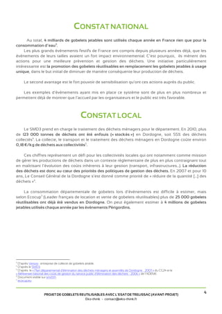 CONSTAT NATIONAL
      Au total, 4 milliards de gobelets jetables sont utilisés chaque année en France rien que pour la
consommation d’eau3.
     Les plus grands évènements festifs de France ont compris depuis plusieurs années déjà, que les
évènements de leurs tailles avaient un fort impact environnemental. C’est pourquoi, ils mènent des
actions pour une meilleure prévention et gestion des déchets. Une initiative particulièrement
intéressante est la promotion des gobelets réutilisables en remplacement les gobelets jetables à usage
unique, dans le but initial de diminuer de manière conséquente leur production de déchets.

     Le second avantage est le fort pouvoir de sensibilisation qu’ont ces actions auprès du public.

    Les exemples d’évènements ayant mis en place ce système sont de plus en plus nombreux et
permettent déjà de montrer que l’accueil par les organisateurs et le public est très favorable.



                                               CONSTAT LOCAL
     Le SMD3 prend en charge le traitement des déchets ménagers pour le département. En 2010, plus
de 123 000 tonnes de déchets ont été enfouis (« stockés ») en Dordogne, soit 55% des déchets
collectés4. La collecte, le transport et le traitement des déchets ménagers en Dordogne coûte environ
0,18 €/kg de déchets aux collectivités5.

    Ces chiffres représentent un défi pour les collectivités locales qui ont notamment comme mission
de gérer les productions de déchets dans un contexte réglementaire de plus en plus contraignant tout
en maîtrisant l’évolution des coûts inhérents à leur gestion (transport, infrastructures...). La réduction
des déchets est donc au cœur des priorités des politiques de gestion des déchets. En 2007 et pour 10
ans, Le Conseil Général de la Dordogne s’est donné comme priorité de « réduire de la quantité [...] des
déchets »6.

     La consommation départementale de gobelets lors d’évènements est difficile à estimer, mais
selon Ecocup7 (Leader français de location et vente de gobelets réutilisables) plus de 25 000 gobelets
réutilisables ont déjà été vendus en Dordogne. On peut également estimer à 4 millions de gobelets
jetables utilisés chaque année par les événements Périgordins.




3
  D’après Versoo : entreprise de collecte de gobelets jetable.
4
  D’après le SMD3.
5
  D’après le « Plan départemental d'élimination des déchets ménagers et assimilés de Dordogne – 2007 » du CG24 et le
« Référentiel national des coûts de gestion du service public d’élimination des déchets - 2006 » de l’ADEME.
6
  Document visible sur smd3.fr.
7
  ecocup.eu



                    PROJET DE GOBELETS REUTILISABLES AVEC L’ESAT DE TRELISSAC (AVANT-PROJET)
                                                                                                                       4
                                          Eko-think - contact@eko-think.fr
 