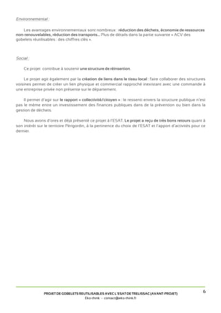 Environnemental :

   Les avantages environnementaux sont nombreux : réduction des déchets, économie de ressources
non-renouvelables, réduction des transports... Plus de détails dans la partie suivante « ACV des
gobelets réutilisables : des chiffres clés ».



Social :

    Ce projet contribue à soutenir une structure de réinsertion.

    Le projet agit également par la création de liens dans le tissu local : faire collaborer des structures
voisines permet de créer un lien physique et commercial rapproché inexistant avec une commande à
une entreprise privée non présente sur le département.

    Il permet d’agir sur le rapport « collectivité/citoyen » : le ressenti envers la structure publique n’est
pas le même entre un investissement des finances publiques dans de la prévention ou bien dans la
gestion de déchets.

    Nous avons d’ores et déjà présenté ce projet à l’ESAT. Le projet a reçu de très bons retours quant à
son intérêt sur le territoire Périgordin, à la pertinence du choix de l’ESAT et l’apport d’activités pour ce
dernier.




                PROJET DE GOBELETS REUTILISABLES AVEC L’ESAT DE TRELISSAC (AVANT-PROJET)
                                                                                                           6
                                      Eko-think - contact@eko-think.fr
 