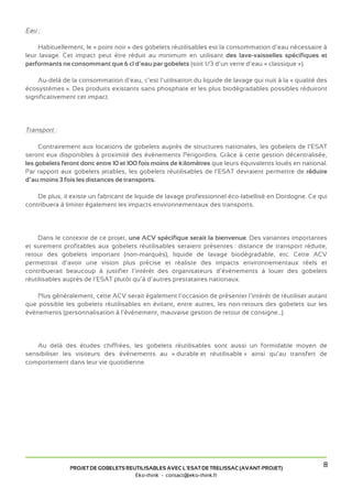 Eau :

     Habituellement, le « point noir » des gobelets réutilisables est la consommation d’eau nécessaire à
leur lavage. Cet impact peut être réduit au minimum en utilisant des lave-vaisselles spécifiques et
performants ne consommant que 6 cl d’eau par gobelets (soit 1/3 d’un verre d’eau « classique »).

    Au-delà de la consommation d’eau, c’est l’utilisation du liquide de lavage qui nuit à la « qualité des
écosystèmes ». Des produits existants sans phosphate et les plus biodégradables possibles réduiront
significativement cet impact.




Transport :

     Contrairement aux locations de gobelets auprès de structures nationales, les gobelets de l’ESAT
seront eux disponibles à proximité des événements Périgordins. Grâce à cette gestion décentralisée,
les gobelets feront donc entre 10 et 100 fois moins de kilomètres que leurs équivalents loués en national.
Par rapport aux gobelets jetables, les gobelets réutilisables de l’ESAT devraient permettre de réduire
d’au moins 3 fois les distances de transports.

    De plus, il existe un fabricant de liquide de lavage professionnel éco-labellisé en Dordogne. Ce qui
contribuera à limiter également les impacts environnementaux des transports.




     Dans le contexte de ce projet, une ACV spécifique serait la bienvenue. Des variantes importantes
et surement profitables aux gobelets réutilisables seraient présentes : distance de transport réduite,
retour des gobelets important (non-marqués), liquide de lavage biodégradable, etc. Cette ACV
permettrait d’avoir une vision plus précise et réaliste des impacts environnementaux réels et
contribuerait beaucoup à justifier l’intérêt des organisateurs d’événements à louer des gobelets
réutilisables auprès de l’ESAT plutôt qu’à d’autres prestataires nationaux.

    Plus généralement, cette ACV serait également l’occasion de présenter l’intérêt de réutiliser autant
que possible les gobelets réutilisables en évitant, entre autres, les non-retours des gobelets sur les
événements (personnalisation à l’événement, mauvaise gestion de retour de consigne...).




    Au delà des études chiffrées, les gobelets réutilisables sont aussi un formidable moyen de
sensibiliser les visiteurs des événements au « durable et réutilisable » ainsi qu’au transfert de
comportement dans leur vie quotidienne.




               PROJET DE GOBELETS REUTILISABLES AVEC L’ESAT DE TRELISSAC (AVANT-PROJET)
                                                                                                        8
                                     Eko-think - contact@eko-think.fr
 