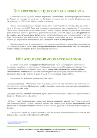 DES EXPERIENCES QUI FONT LEURS PREUVES
   Ce service de stockage et de location de gobelets « décentralisé » existe depuis plusieurs années
en France. Le montage de ce projet en Dordogne se basera sur les retours d’expériences des
départements et ESAT ayant déjà mis en place ce service.

     Un des premiers événements français à avoir utilisé ce service et le « Festival du Bout du monde »9
dans le Finistère en 2007. Face aux demandes grandissantes des organisateurs d’événements,
l’association « Mais qu’est ce que tu fabriques »10, qui se chargeait de l’éco-responsabilité du Festival,
a fait le choix de confier la gestion des gobelets réutilisables à un ESAT. Depuis 2007, les gobelets ont
été réutilisés plus d’une centaine de fois et des pichets réutilisables sont venus compléter le service.
Avec l’engouement des événements pour les gobelets réutilisables, ce sont aujourd’hui 4 ESAT
bretons qui proposent ce même service, avec un stock de plus de 20 000 gobelets.

    Dans le cadre de nos accompagnements d’évènements sur Rennes, nous collaborons déjà avec
un ESAT qui propose ce service. Dès que le projet démarrera, nous collaborerons avec cet ESAT pour la
mise en place du process afin d’avoir leurs retours d’expérience.




                NOS ATOUTS POUR VOUS ACCOMPAGNER
     Eko-think se veut être une coopérative de compétences. Nous accompagnons les structures
(associatives, publiques et privées) dans l'initiation de démarches en Développement Durable. Nous
conseillons les structures privées ou publics sur la mise en place de démarches globales incluant
l'environnement et le social ainsi que des accompagnements spécifiques : conception durable (éco-
conception, éco-design, analyse de cycle de vie...), événements éco-responsables...

        Nous avons fait le choix de travailler avec des valeurs :

- Environnementales : Informatique fiable et durable, gestion de nos impressions en interne et éco-
conception des supports, déplacements en vélo + transports en commun pour les trajets courts et train +
covoiturage pour les longs.

- Sociales : Choix du travail en coopérative, égalité des travailleurs tant au niveau des responsabilités et
des prises de décision que du salaire.

- Éthiques : Nous fonctionnons en réseau, sans aucune prospection agressive car "nous ne vendons
pas du Développement Durable comme se vendent des livres en porte à porte". Nous vendons notre
savoir-faire et nos compétences de terrain et non un concept galvaudé et monétisé du Développement
Durable.

    L’équipe d’Eko-think est pluridisciplinaire au sein des notions du Développement Durable : un éco-
designer et un conseiller en Développement Durable.


9
     www.festivalduboutdumonde.com
10
     www.fabrikasso.infini.fr



                     PROJET DE GOBELETS REUTILISABLES AVEC L’ESAT DE TRELISSAC (AVANT-PROJET)
                                                                                                          9
                                           Eko-think - contact@eko-think.fr
 