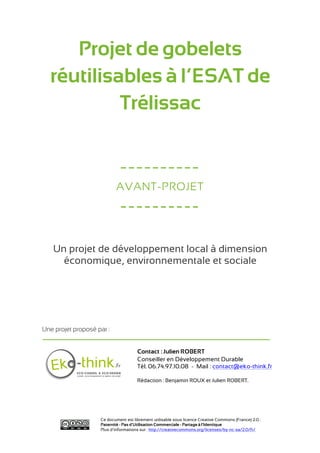 Projet de gobelets
  réutilisables à l’ESAT de
           Trélissac


                             ----------
                           AVANT-PROJET

                             ----------

   Un projet de développement local à dimension
     économique, environnementale et sociale




Une projet proposé par :


                                      Contact : Julien ROBERT
                                      Conseiller en Développement Durable
                                      Tél. 06.74.97.10.08 - Mail : contact@eko-think.fr

                                      Rédaction : Benjamin ROUX et Julien ROBERT.




                    Ce document est librement utilisable sous licence Creative Commons (France) 2.0 :
                    Paternité - Pas d'Utilisation Commerciale - Partage à l'Identique
                    Plus d’informations sur : http://creativecommons.org/licenses/by-nc-sa/2.0/fr/
 