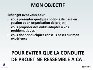 MON OBJECTIF Echanger avec vous pour : vous présenter quelques notions de base en gestion et en organisation de projet ; vous proposer des outils adaptés à vos problématiques ; vous donner quelques conseils basés sur mon expérience. POUR EVITER QUE LA CONDUITE DE PROJET NE RESSEMBLE A CA : 
