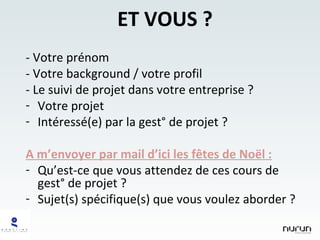 ET VOUS ? - Votre prénom - Votre background / votre profil - Le suivi de projet dans votre entreprise ? Votre projet Intéressé(e) par la gest° de projet ? A m’envoyer par mail d’ici les fêtes de Noël : Qu’est-ce que vous attendez de ces cours de gest° de projet ? Sujet(s) spécifique(s) que vous voulez aborder ? 