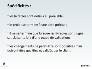 Spécificités : les livrables sont définis au préalable ; le projet se termine à une date précise ; il ne se termine que lorsque les livrables sont jugés satisfaisants lors d'une étape de validation; les changements de périmètre sont possibles mais doivent être qualifiés et validés par le client 