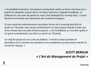 « Au football américain, tout grand running back cache un héros méconnu qui a écarté les obstacles autour de lui. Ce héros méconnu s'appelle le fullback. Le fullback est une sorte de garde du corps (très baraqué) du running back : il court devant lui et écarte tout adversaire qui voudrait le plaquer. Si vous examinez attentivement une phase de jeu où le running back fait un sprint sur 70 yards, vous verrez certainement un autre joueur étendu à plat, par terre, écrasé sous une pile d'autres joueurs : c'est le fullback, et c'est bien grâce à lui que le running back a pu faire un sprint sur 70 yards. Un chef de projet est une sorte de fullback : il rend le projet possible en identifiant et en écartant les obstacles et les problèmes qui pourraient ralentir le travail de l'équipe. » SCOTT BERKUN « L’Art du Management de Projet » 