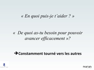 « En quoi puis-je t’aider ? » «  De quoi as-tu besoin pour pouvoir avancer efficacement »? Constamment tourné vers les autres 