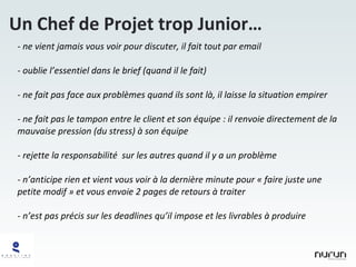 ne vient jamais vous voir pour discuter, il fait tout par email oublie l’essentiel dans le brief (quand il le fait) ne fait pas face aux problèmes quand ils sont là, il laisse la situation empirer ne fait pas le tampon entre le client et son équipe : il renvoie directement de la mauvaise pression (du stress) à son équipe rejette la responsabilité  sur les autres quand il y a un problème n’anticipe rien et vient vous voir à la dernière minute pour « faire juste une petite modif » et vous envoie 2 pages de retours à traiter n’est pas précis sur les deadlines qu’il impose et les livrables à produire Un Chef de Projet trop Junior… 