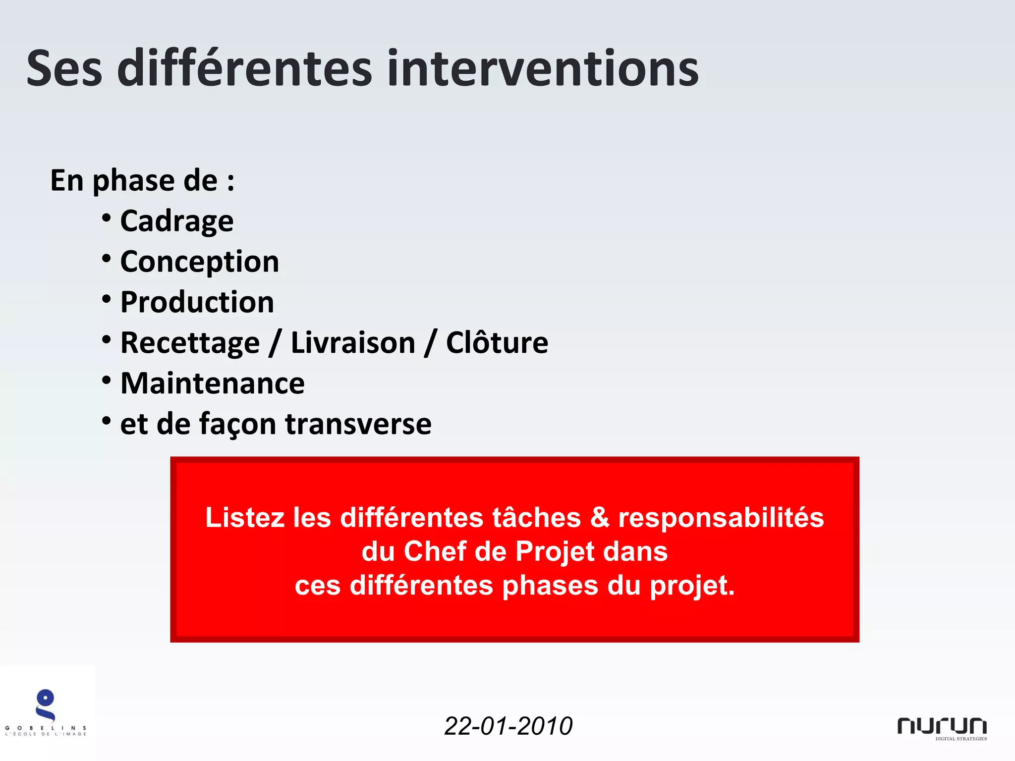 En phase de : Cadrage Conception Production Recettage / Livraison / Clôture Maintenance et de façon transverse Ses différentes interventions Listez les différentes tâches & responsabilités du Chef de Projet dans ces différentes phases du projet. 