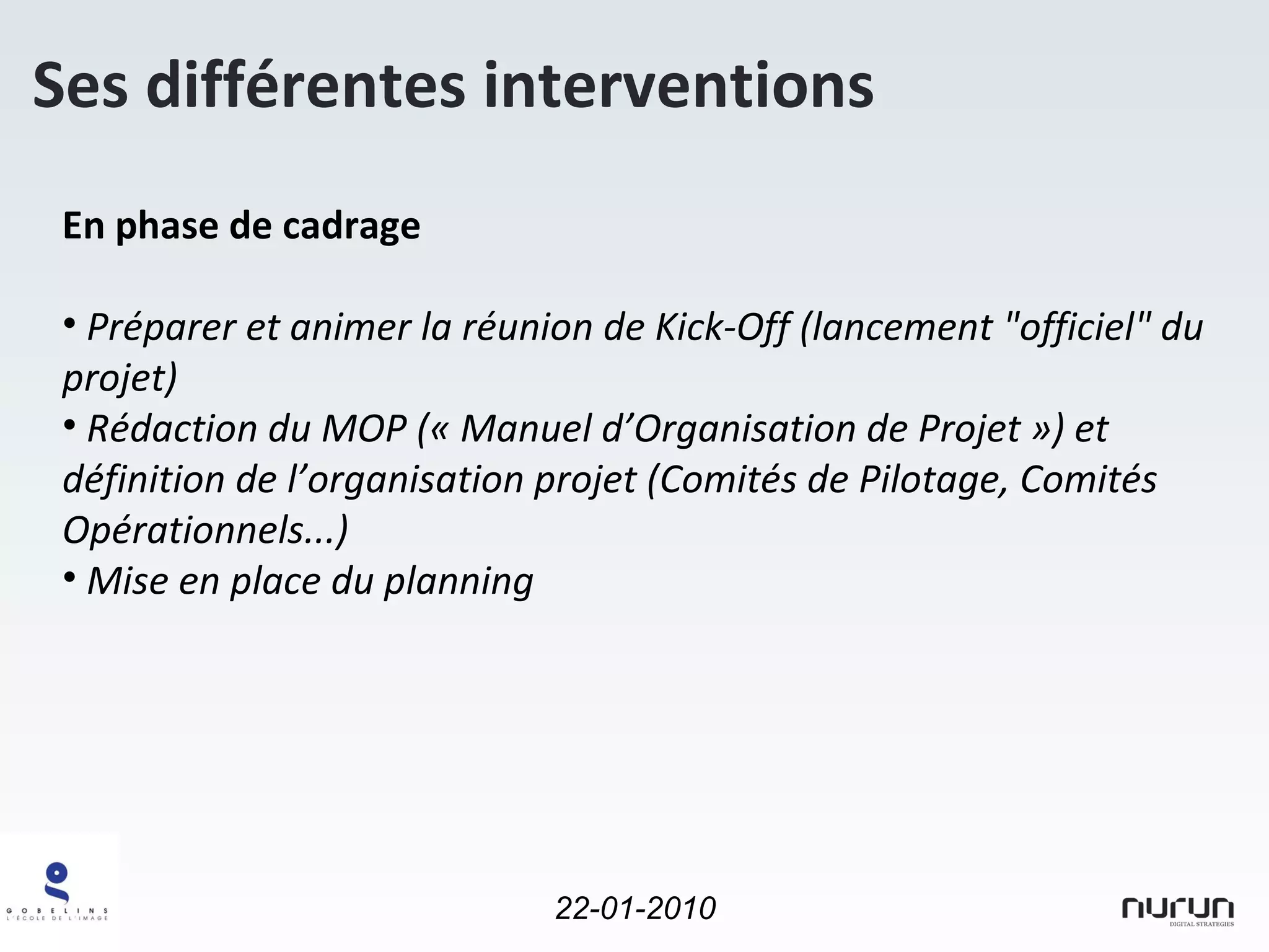 En phase de cadrage Préparer et animer la réunion de Kick-Off (lancement "officiel" du projet) Rédaction du MOP (« Manuel d’Organisation de Projet ») et définition de l’organisation projet (Comités de Pilotage, Comités Opérationnels...) Mise en place du planning Ses différentes interventions 