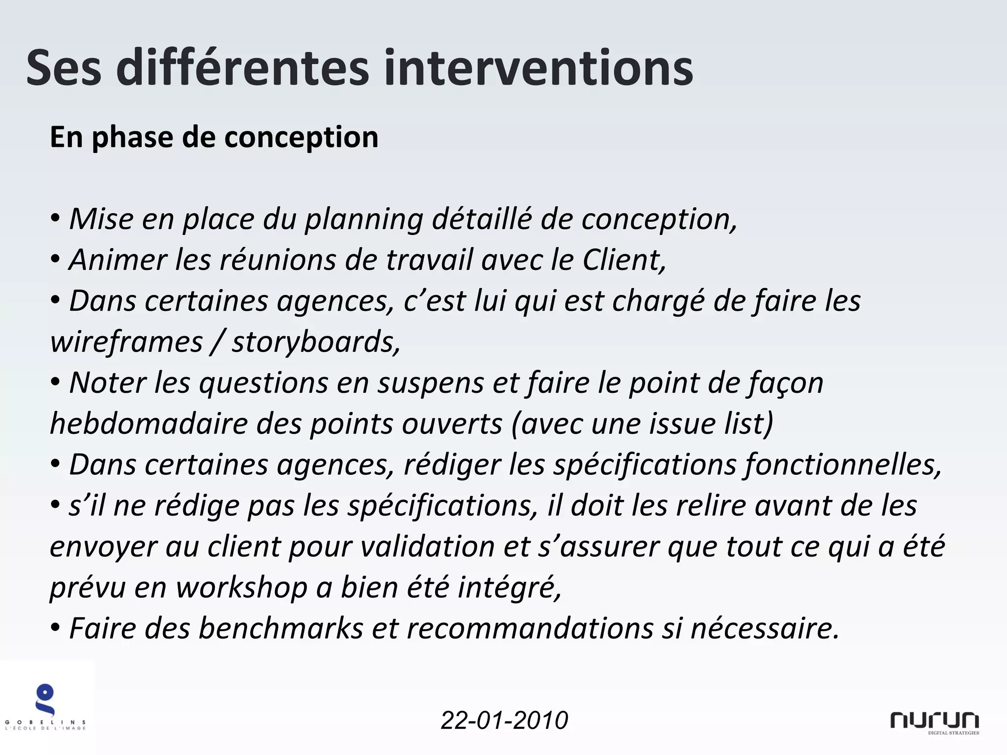 En phase de conception Mise en place du planning détaillé de conception, Animer les réunions de travail avec le Client, Dans certaines agences, c’est lui qui est chargé de faire les wireframes / storyboards, Noter les questions en suspens et faire le point de façon hebdomadaire des points ouverts (avec une issue list) Dans certaines agences, rédiger les spécifications fonctionnelles, s’il ne rédige pas les spécifications, il doit les relire avant de les envoyer au client pour validation et s’assurer que tout ce qui a été prévu en workshop a bien été intégré, Faire des benchmarks et recommandations si nécessaire. Ses différentes interventions 