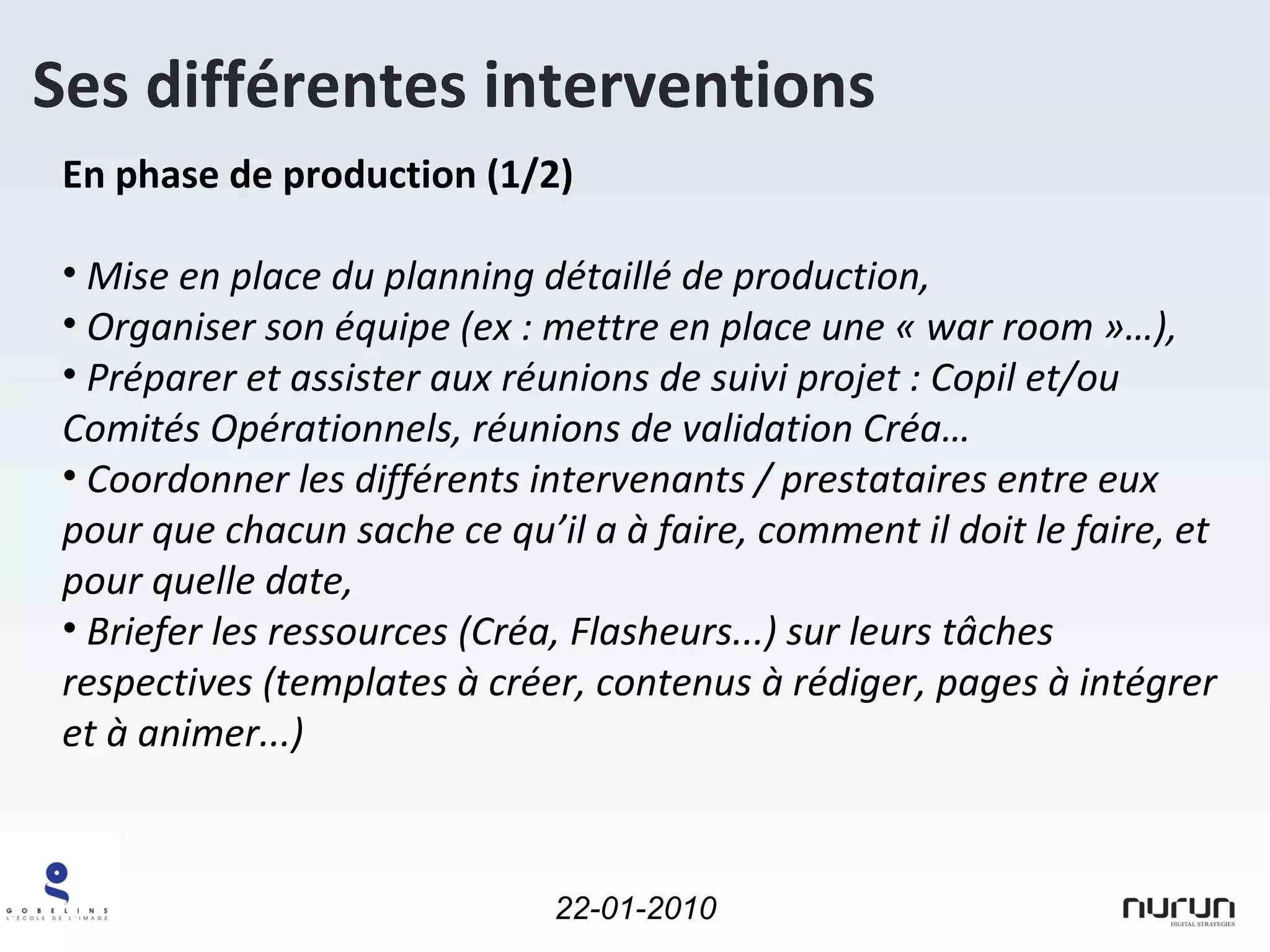 En phase de production (1/2) Mise en place du planning détaillé de production, Organiser son équipe (ex : mettre en place une « war room »…), Préparer et assister aux réunions de suivi projet : Copil et/ou Comités Opérationnels, réunions de validation Créa… Coordonner les différents intervenants / prestataires entre eux pour que chacun sache ce qu’il a à faire, comment il doit le faire, et pour quelle date, Briefer les ressources (Créa, Flasheurs...) sur leurs tâches respectives (templates à créer, contenus à rédiger, pages à intégrer et à animer...) Ses différentes interventions 