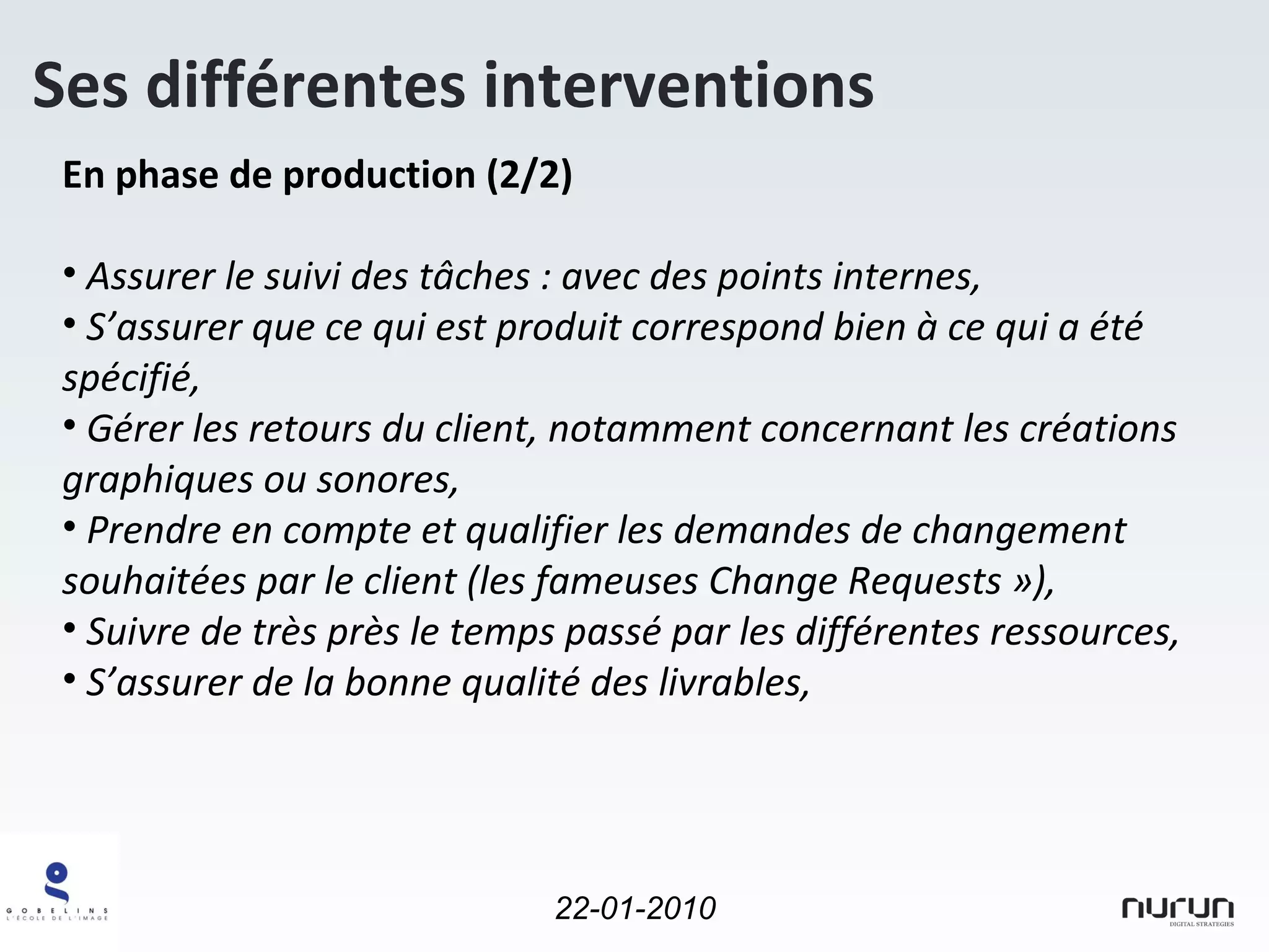 En phase de production (2/2) Assurer le suivi des tâches : avec des points internes, S’assurer que ce qui est produit correspond bien à ce qui a été spécifié, Gérer les retours du client, notamment concernant les créations graphiques ou sonores, Prendre en compte et qualifier les demandes de changement souhaitées par le client (les fameuses Change Requests »), Suivre de très près le temps passé par les différentes ressources, S’assurer de la bonne qualité des livrables, Ses différentes interventions 