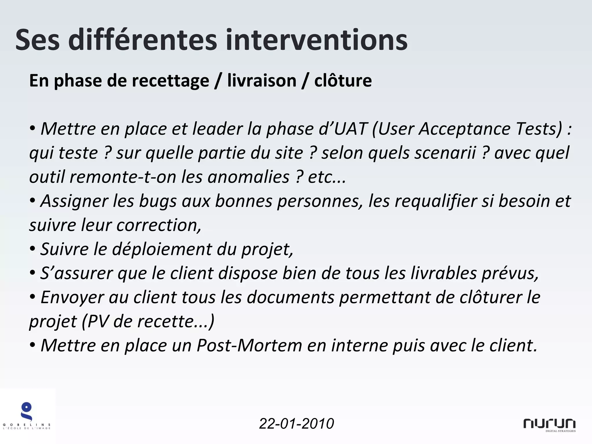 En phase de recettage / livraison / clôture Mettre en place et leader la phase d’UAT (User Acceptance Tests) : qui teste ? sur quelle partie du site ? selon quels scenarii ? avec quel outil remonte-t-on les anomalies ? etc... Assigner les bugs aux bonnes personnes, les requalifier si besoin et suivre leur correction, Suivre le déploiement du projet, S’assurer que le client dispose bien de tous les livrables prévus, Envoyer au client tous les documents permettant de clôturer le projet (PV de recette...) Mettre en place un Post-Mortem en interne puis avec le client . Ses différentes interventions 