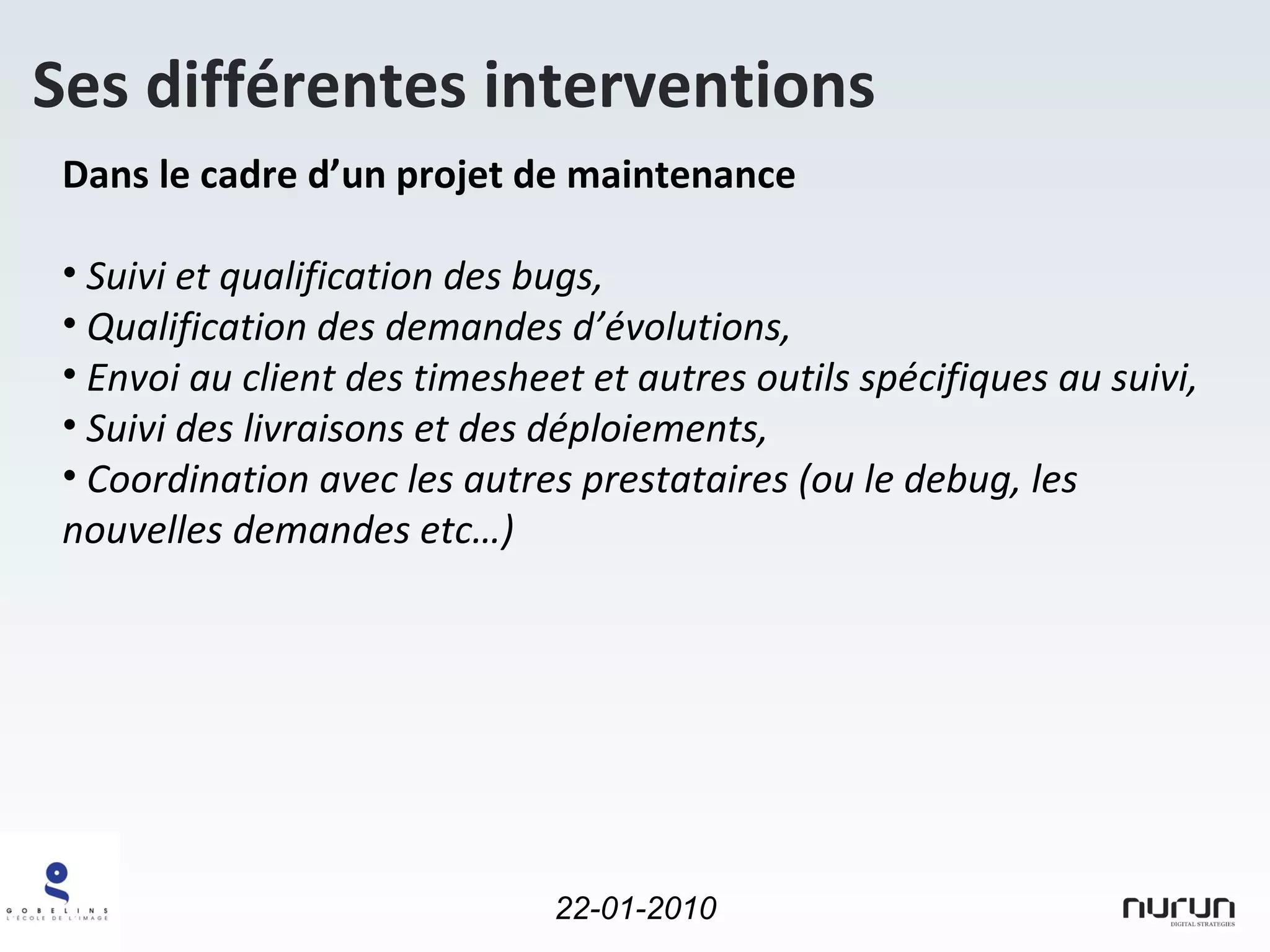 Dans le cadre d’un projet de maintenance Suivi et qualification des bugs, Qualification des demandes d’évolutions, Envoi au client des timesheet et autres outils spécifiques au suivi, Suivi des livraisons et des déploiements, Coordination avec les autres prestataires (ou le debug, les nouvelles demandes etc…) Ses différentes interventions 