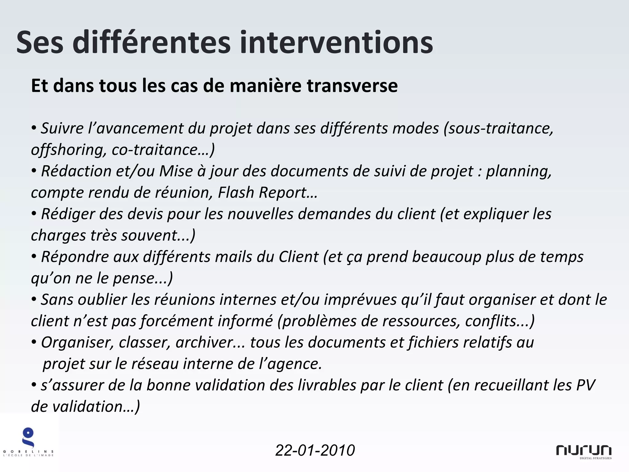 Et dans tous les cas de manière transverse Suivre l’avancement du projet dans ses différents modes (sous-traitance, offshoring, co-traitance…) Rédaction et/ou Mise à jour des documents de suivi de projet : planning, compte rendu de réunion, Flash Report… Rédiger des devis pour les nouvelles demandes du client (et expliquer les charges très souvent...) Répondre aux différents mails du Client (et ça prend beaucoup plus de temps qu’on ne le pense...) Sans oublier les réunions internes et/ou imprévues qu’il faut organiser et dont le client n’est pas forcément informé (problèmes de ressources, conflits...) Organiser, classer, archiver... tous les documents et fichiers relatifs au    projet sur le réseau interne de l’agence. s’assurer de la bonne validation des livrables par le client (en recueillant les PV de validation…) Ses différentes interventions 