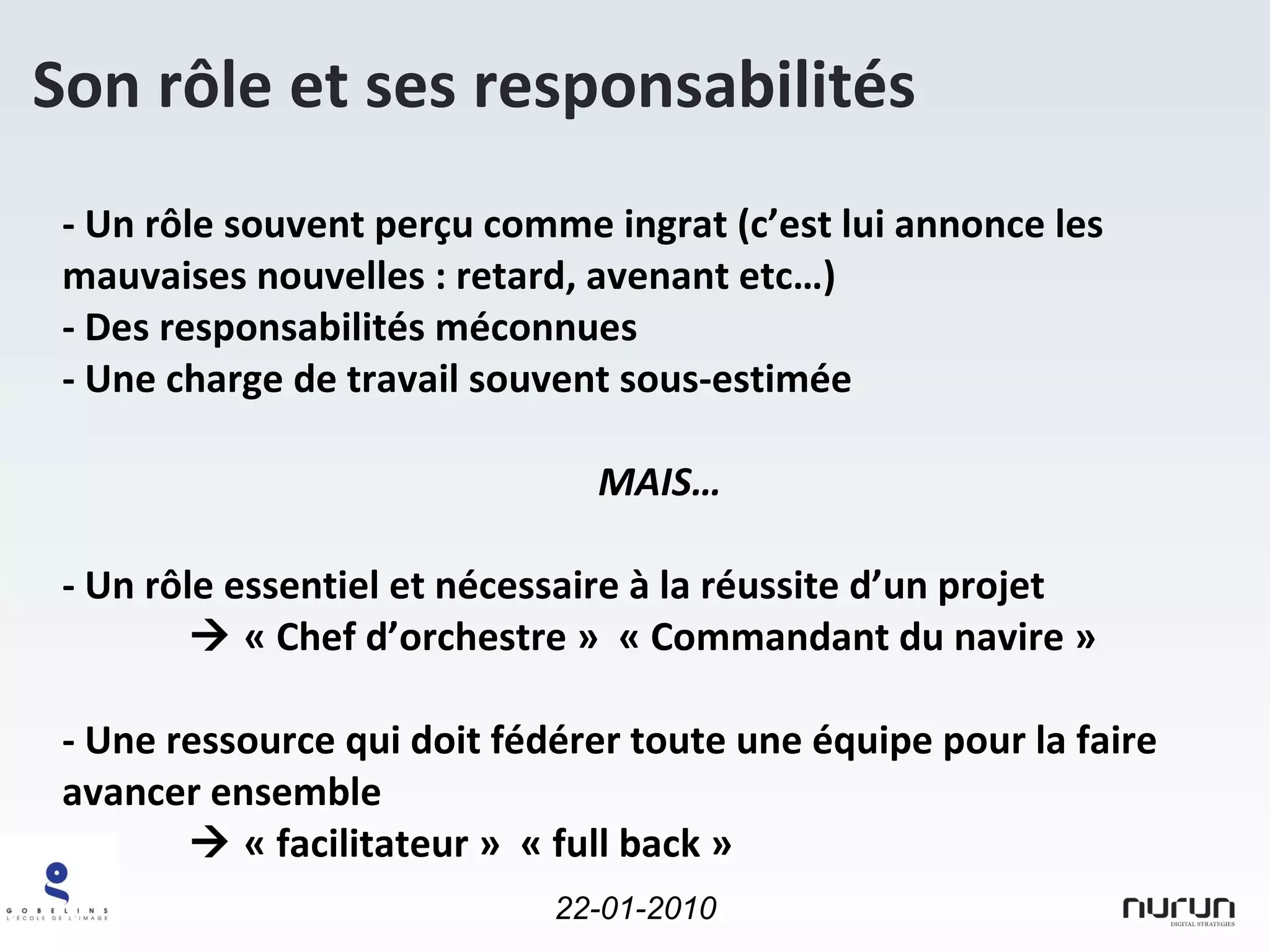 - Un rôle souvent perçu comme ingrat (c’est lui annonce les mauvaises nouvelles : retard, avenant etc…) - Des responsabilités méconnues - Une charge de travail souvent sous-estimée MAIS… - Un rôle essentiel et nécessaire à la réussite d’un projet    « Chef d’orchestre »  « Commandant du navire » - Une ressource qui doit fédérer toute une équipe pour la faire avancer ensemble    « facilitateur »  « full back » Son rôle et ses responsabilités 