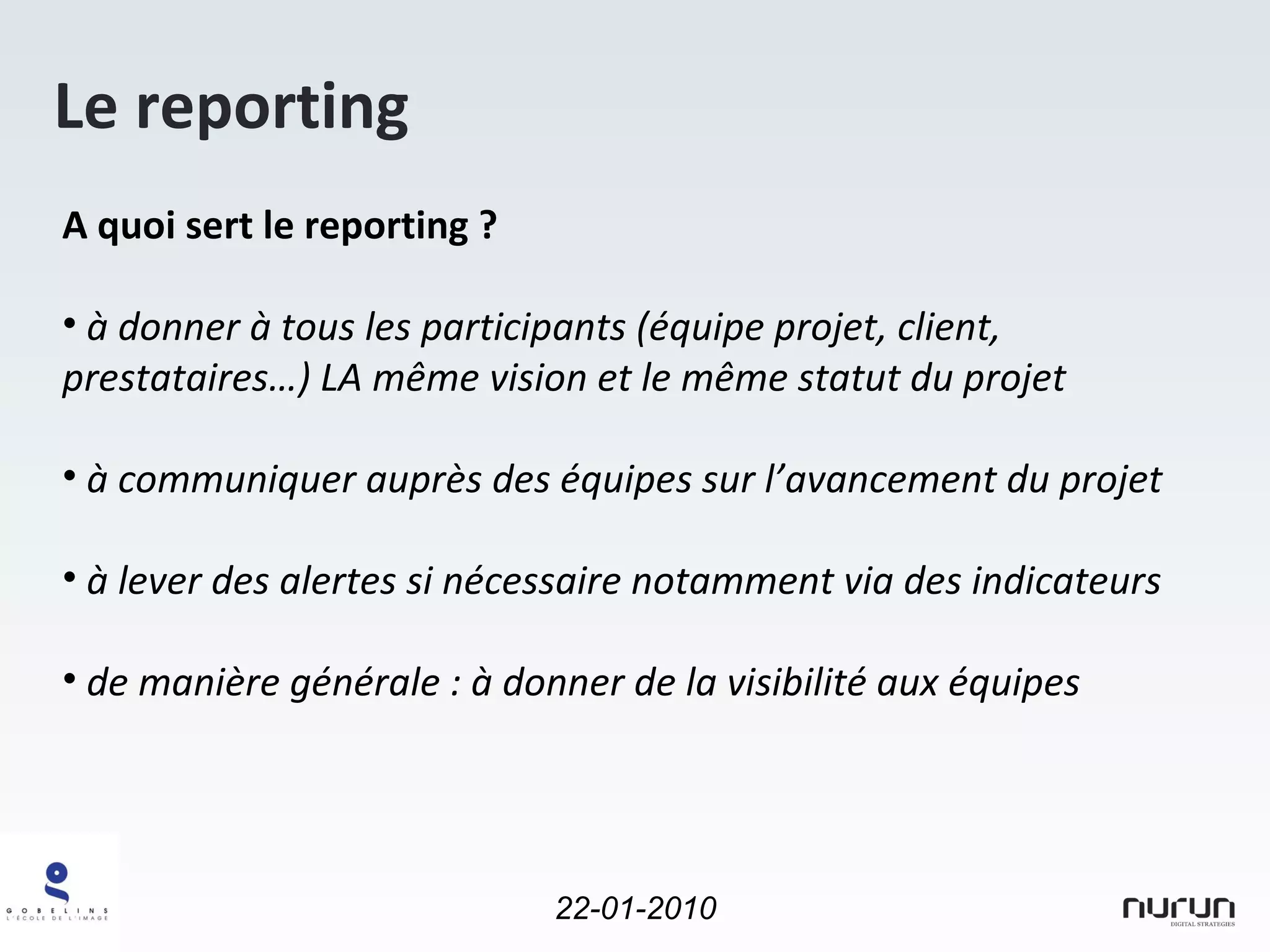 Le reporting A quoi sert le reporting ? à donner à tous les participants (équipe projet, client, prestataires…) LA même vision et le même statut du projet  à communiquer auprès des équipes sur l’avancement du projet à lever des alertes si nécessaire notamment via des indicateurs de manière générale : à donner de la visibilité aux équipes 