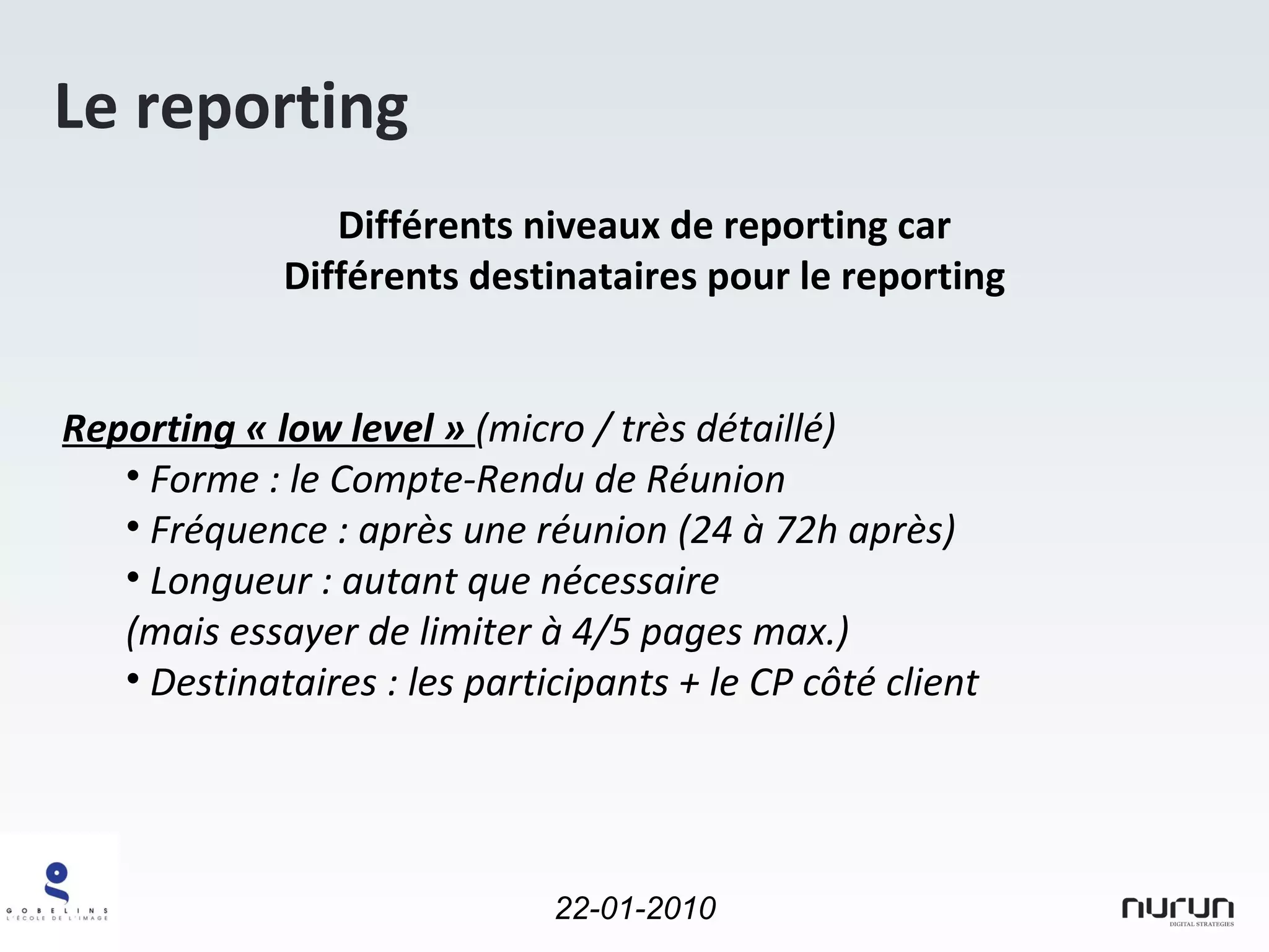Le reporting Différents niveaux de reporting car Différents destinataires pour le reporting Reporting « low level »  (micro / très détaillé)  Forme : le Compte-Rendu de Réunion Fréquence : après une réunion (24 à 72h après) Longueur : autant que nécessaire (mais essayer de limiter à 4/5 pages max.) Destinataires : les participants + le CP côté client 