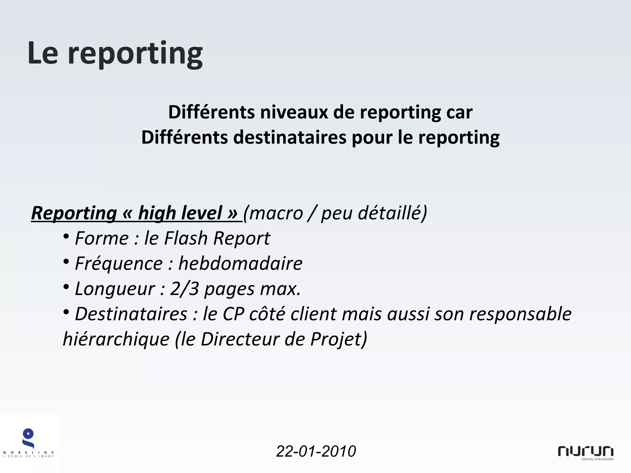Le reporting Différents niveaux de reporting car Différents destinataires pour le reporting Reporting « high level »  (macro / peu détaillé)  Forme : le Flash Report Fréquence : hebdomadaire Longueur : 2/3 pages max. Destinataires : le CP côté client mais aussi son responsable hiérarchique (le Directeur de Projet) 